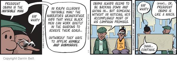 President Obama is the invisible man.  Say what?  In Ralph Ellisons "Invisible Man," the narrators grandfather says that while black men can work quietly in the shadows to achieve their goals ... outwardly they have to appear humble and submissive.  Obama always seems to be backing down and giving in ... but somehow, without us noticing, hes accomplished most of his campaign promises.  Say what?  (Sigh)... Ok, President Obama is like a ninja.  Ohhh ... continue.