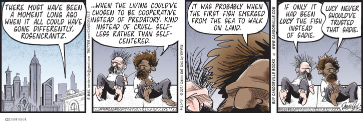 There must have been a moment long ago when it all could have done differently, Rosencrantz … When the living couldve chosen to be cooperative instead of predatory. Kind instead of cruel. Selfless rather than self-centered. It was probably when the first fish emerged from the sea to walk on land. If only it had been Lucy the fish instead of Sadie. Lucy never shouldve trusted that Sadie.

