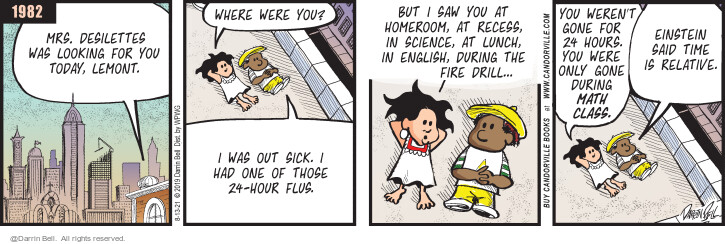 1982. Mrs. Desilettes was looking for you today, Lemont. Where were you? I was out sick. I had one of those 24-hour flus. But I saw you at homeroom, at recess, in science, at lunch, in english, during the fire drill ... You werent gone for 24 hours. You were only gone during math class. Einstein said time is relative. (Originally published on 7/22/2019)
