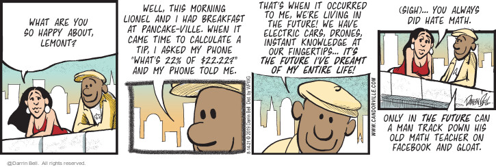 What are you so happy about, Lemont? Well, this morning Lionel and I had breakfast at Pancake-ville. When it came time to calculate a tip, I asked my phone Whats 22% of $22.22? and my phone told me. Thats when it occurred to me, were living in the future! We have electric cars, drones, instant knowledge at our fingertips ... Its the future Ive dreamt of my entire life! (Sigh) ... you always did hate math. Only in the future can a man track down his old math teacher on Facebook and gloat. (Originally published on 7/23/19.
