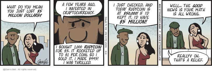 What do you mean you just lost $5 million dollars? A few years ago, I invested in craptocurrency. I bought 1,000 Rudycoin for $5. It rocketed up to $1 per coin, so I sold it. I made $995! I was thrilled. I just checked, and today Rudycoin is at $50,000! If Id kept it, Id have $5 million! Well … the good news is your math is all wrong. Really? Oh, thats a relief.
