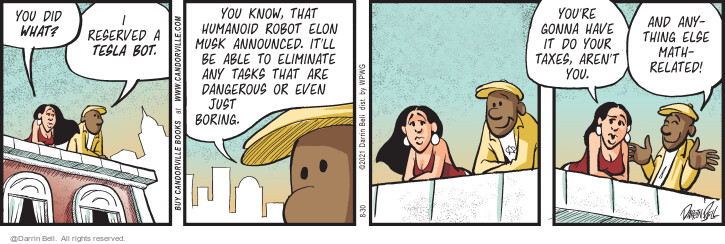 You did what? I reserved a Tesla bot. You know, that humanoid robot Elon Musk announced. Itll be able to eliminate any tasks that are dangerous or even just boring. Youre gonna have it do your taxes, arent you. And anything else math-related!
