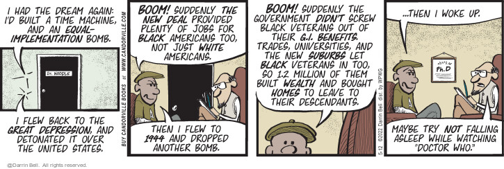 I had the dream again: Id built a time machine, and an equal-implementation bomb. I flew back to the Great Depression, and detonated it over the United States. Boom! Suddenly the New Deal provided plenty of jobs for black Americans too, not just white Americans. Then I flew to 1944 and dropped another bomb. Boom! Suddenly the government didnt screw black veterans out of their G.I. benefits. Trades, universities, and the new suburbs let black veterans in too, so 1.2 million of them built wealth and bought homes to leave to their descendants … then I woke up. Maybe try not falling asleep while watching Doctor Who.
