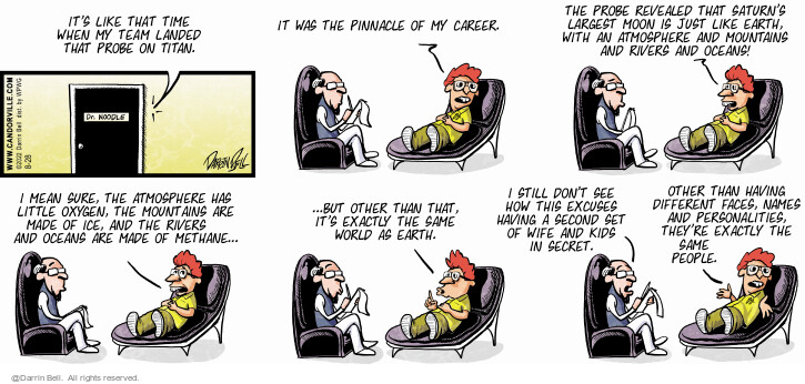 Its like that time when my team landed that probe on Titan. Dr. Noodle. It was the pinnacle of my career. The probe revealed that Saturns largest moon is just like Earth. With and atmosphere and mountains and rivers and oceans! I mean sure, the atmosphere has little oxygen, the mountains are made of ice, and the rivers and oceans are made of methane … but other than that, its exactly the same world as Earth. I still dont see how this excuses having a second set of wife and kids in secret. Other than having different faces, names and personalities, theyre exactly the same people.
