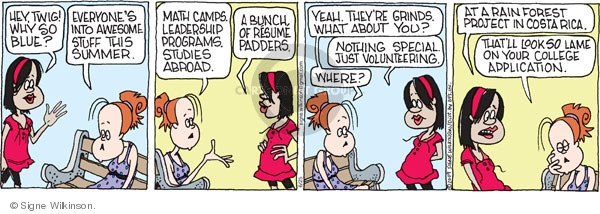 Hey, Twig! Why so blue? Everyones into awesome stuff this summer. Math camps. Leadership programs. Studies abroad. A bunch of resume padders. Yeah, Theyre grinds. What about you? Nothing special. Just volunteering. Where? At a rain forest project in Costa Rica. Thats look so lame on your college application.