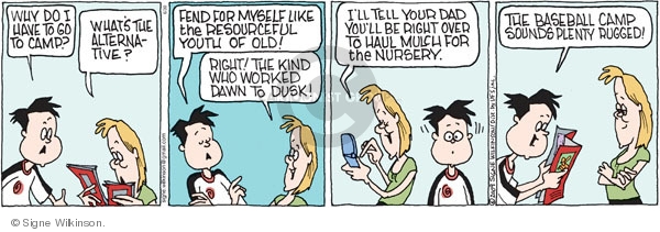 Why do I have to go to camp? Whats the alternative? Fend for myself like the resourceful youth of old! Right! The kind who worked dawn to dusk! Ill tell your dad youll be right over to haul mulch for the nursery. The baseball camp sounds plenty rugged!