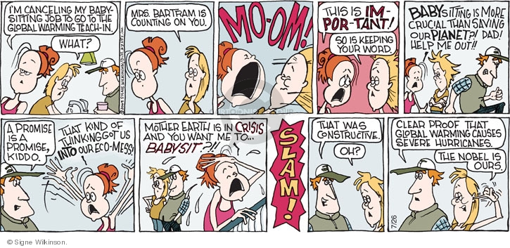 Im canceling my babysitting job to go to the global warming teach-in. What? Mrs. Bartram is counting on you. Mo-om! This is im-por-tant! So is keeping your word. Babysitting is more crucial than saving our planet?! Dad! Help me out!! A promise is a promise, kiddo. That kind of thinking got us into our eco-mess! Mother Earth is in crisis and you want me to babysit?!! Slam! That was constructive. Oh? Clear proof that global warming causes severe hurricanes. The nobel is ours.