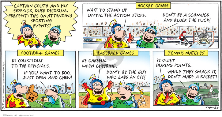 Captain Couth and his sidekick, Duke Decorum, present:  Tips on attending sporting events!  Hockey games.  Wait to stand up until the action stops.  Dont be a schmuck and block the puck!  Football games.  Be courteous to the officials.  If you want to boo, just open and chew.  Baseball games.  Be careful when cheering.  Dont be the guy who jabs out an eye.  Tennis matches.  Be quiet during points.  While they smack it, dont make a racket!