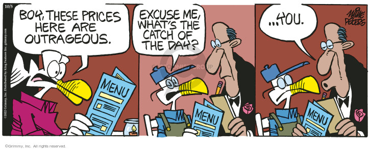 Boy, these prices here are outrageous. Excuse me, whats the catch of the day? … You. Menu.
