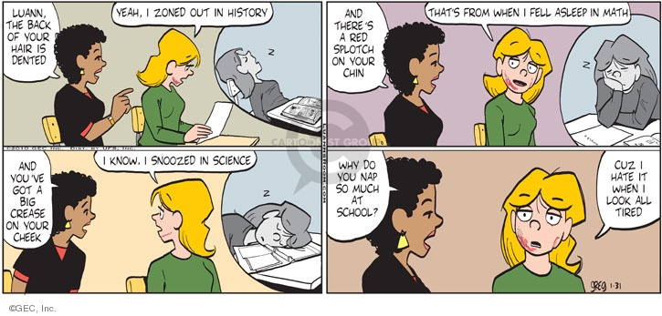 Luann, the back of your hair is dented. Yeah, I zoned out in history. Z. And theres a red splotch on your chin. Thats from when I fell asleep in math. And youve got a big crease on your cheek. I know. I snoozed in science. Z. Why do you nap so much at school? Cuz I hate it when I look all tired.