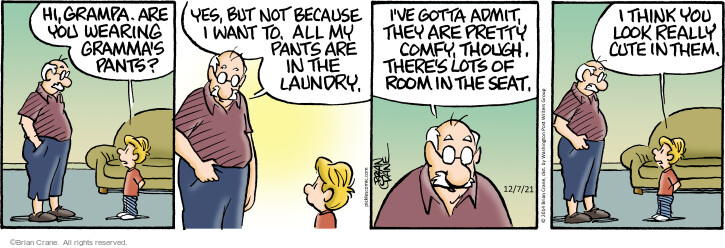Hi, Grampa. Are you wearing Grammas pants? Yes, but not because I want to. All my pants are in the laundry. Ive gotta admit, they are pretty comfy, though. Theres lots of room in the seat. I think you look really cute in them.

