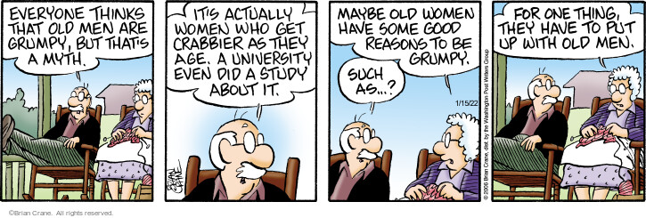 Everyone thinks that old men are grump, but thats a myth. Its actually women who get crabbier as they age. A university even did a study about it. Maybe old women have some good reasons to be grumpy. Such as … ? For one thing, they have to put up with old men.
