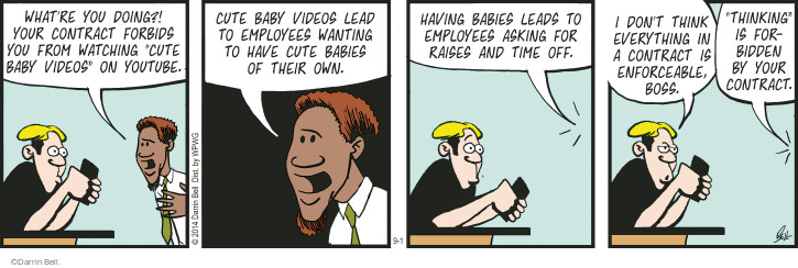 Whatre you doing?! Your contract forbids you from watching "cute baby videos" on YouTube. Cute baby videos lead to employees wanting to have cute babies of their own. Having babies leads to employees asking for raises and time off. I don�t think everything in a contract is enforceable, boss. "Thinking" is forbidden by your contract.