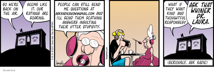 So were back on the air. Seems like it. Our ratings are soaring. People can still send me questions at asksadieshow@gmail.com and Ill send them scathing answers insulting their utter stupidity. What if they want kind and thoughtful responses? Ask that whiner Dr. Laura. (Seriously, ask Sadie).
