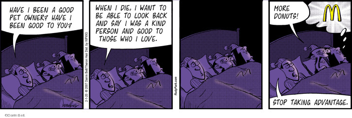 Have I been a good pet owner? Have I been good to you? When I die, I want to be able to look back and say I was a kind person and good to those who I love. More donuts! M. Stop taking advantage.

