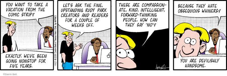 You want to take a vacation from the comic strip? Exactly. Weve been going nonstop for five years. Lets ask the fine, upstanding Rudy Park creators and readers for a couple of weeks off. These are compassionate, kind, intelligent, forward-thinking people. How can they say no? Because they hate obsequious whiners? You are devlishly handsome.
