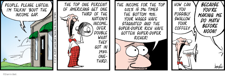 People, please listen. Im talkin bout the income gap. The top one percent of Americans get one third of the nations income, over double what they got in 1980. One-third. The income for the top 0.01% is 196 times the bottom 90%. Your wages have stagnated and the super-duper rich have gotten super-duper richer! How can you possibly swallow your coffee? Because youre making me do math before noon!
