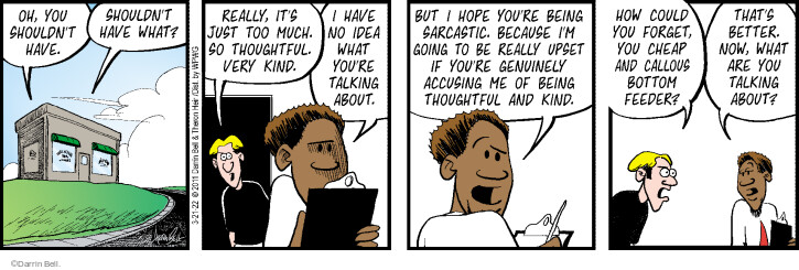 Oh, you shouldnt have. Shouldnt have what? Really, its just too much. So thoughtful. Very kind. I have no idea what youre talking about. But I hope youre being sarcastic. Because Im going to be really upset if youre genuinely accusing me of being thoughtful and kind. How could you forget, you cheap and callous bottom feeder? Thats better. Now, what are you talking about?
