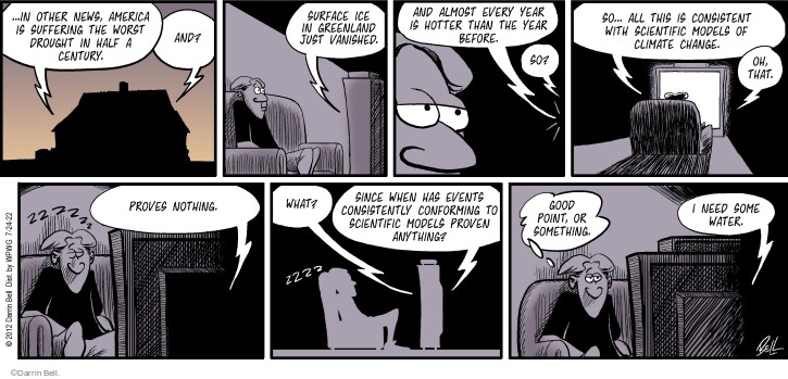 … In other news, America is suffering the worst drought in half a century. And? Surface ice in Greenland just vanished. And almost every year is hotter than the year before. So? So … All this is consistent with scientific models of climate change. Oh, that. Proves nothing. Zzzzzz. What? Since when has events consistently conforming to scientific models proven anything? Good point, or something. I need some water.

