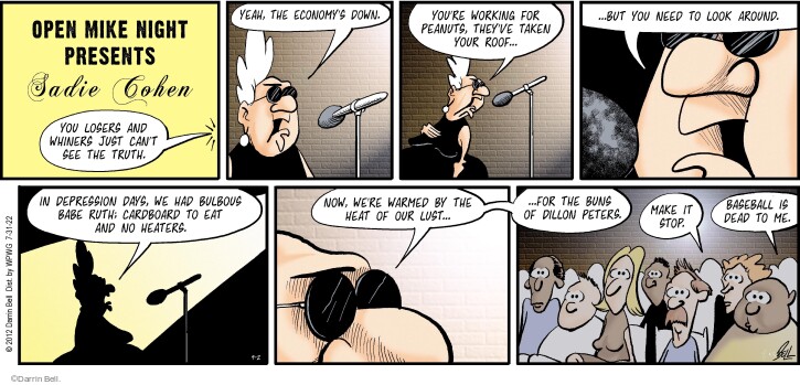 Open Mike Night presents Sadie Cohen. You losers and whiners just cant see the truth. Yeah, the economys down. Youre working for peanuts, theyve taken your roof … but you need to look around. In Depression days, he had bulbous Babe Ruth, cardboard to eat and no heaters. Now, were warmed by the heat of our lust … for the buns of Dillon Peters. Make it stop. Baseball is dead to me.
