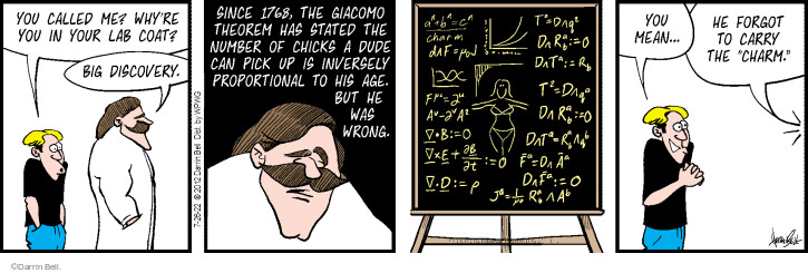 You called me? Whyre you in your lab coat? Big discovery. Since 1768, the Giacomo Theorem has stated the number of chicks a dude can pick up is inversely proportional to his age. But he was wrong. You mean … He forgot to carry the charm.
