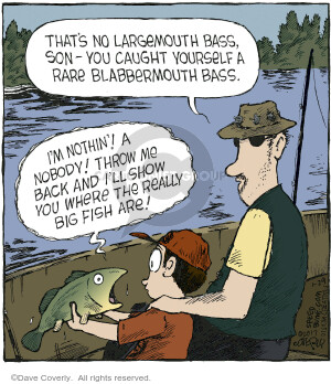 Thats no largemouth bass, son - You caught yourself a rare blabbermouth bass. Im nothin! A nobody! Throw me back and Ill show you where the really big fish are!
